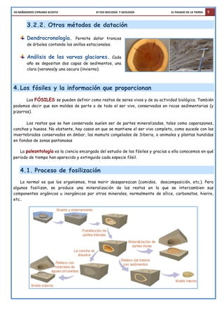 IES	
  BAÑADEROS	
  CIPRIANO	
  ACOSTA	
  	
  	
  	
  	
  	
  	
  	
  	
  	
  	
  	
  	
  	
  	
  	
  	
  	
  	
  	
  	
  	
  	
  	
  	
  	
  	
  	
  	
  	
  	
  	
  	
  	
  	
  	
  	
  	
  	
  	
  	
  	
  	
  	
  	
  	
  	
  	
  	
  	
  	
  	
  	
  	
  	
  	
  4º	
  ESO	
  BIOLOGÍA	
  	
  Y	
  GEOLOGÍA	
  	
  	
  	
  	
  	
  	
  	
  	
  	
  	
  	
  	
  	
  	
  	
  	
  	
  	
  	
  	
  	
  	
  	
  	
  	
  	
  	
  	
  	
  	
  	
  	
  	
  	
  	
  	
  	
  	
  	
  	
  	
  	
  	
  	
  	
  	
  	
  	
  	
  	
  	
  	
  	
  EL	
  PASADO	
  DE	
  LA	
  TIERRA 5
3.2.2. Otros métodos de datación
Dendrocronología. Permite datar troncos
de árboles contando los anillos estacionales.
Análisis de las varvas glaciares. Cada
año se depositan dos capas de sedimentos, una
clara (veranos)y una oscura (invierno).
4.Los fósiles y la información que proporcionan
Los FÓSILES se pueden definir como restos de seres vivos y de su actividad biológica. También
podemos decir que son moldes de parte o de todo el ser vivo, conservados en rocas sedimentarias (y
pizarras).
Los restos que se han conservado suelen ser de partes mineralizadas, tales como caparazones,
conchas y huesos. No obstante, hay casos en que se mantiene el ser vivo completo, como sucede con los
invertebrados conservados en ámbar, los mamuts congelados de Siberia, o animales y plantas hundidas
en fondos de zonas pantanosas
La paleontología es la ciencia encargada del estudio de los fósiles y gracias a ella conocemos en qué
periodo de tiempo han aparecido y extinguido cada especie fósil.
4.1. Proceso de fosilización
Lo normal es que los organismos, tras morir desaparezcan (comidos, descomposición, etc.). Pero
algunos fosilizan, se produce una mineralización de los restos en la que se intercambien sus
componentes orgánicos u inorgánicos por otros minerales, normalmente de sílice, carbonatos, hierro,
etc..
 