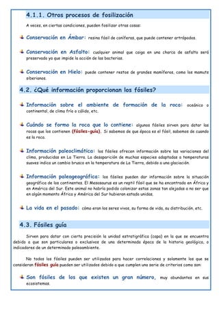 4.1.1. Otros procesos de fosilización
A veces, en ciertas condiciones, pueden fosilizar otras cosas:
Conservación en Ámbar: resina fósil de coníferas, que puede contener artrópodos.
Conservación en Asfalto: cualquier animal que caiga en una charca de asfalto será
preservado ya que impide la acción de las bacterias.
Conservación en Hielo: puede contener restos de grandes mamíferos, como los mamuts
siberianos.
4.2. ¿Qué información proporcionan los fósiles?
Información sobre el ambiente de formación de la roca: oceánico o
continental, de clima frío o cálido, etc.
Cuándo se formo la roca que lo contiene: algunos fósiles sirven para datar las
rocas que los contienen (fósiles-guía). Si sabemos de que época es el fósil, sabemos de cuando
es la roca.
Información paleoclimática: los fósiles ofrecen información sobre las variaciones del
clima, producidas en La Tierra. La desaparición de muchas especies adaptadas a temperaturas
suaves indica un cambio brusco en la temperatura de La Tierra, debido a una glaciación.
Información paleogeográfica: los fósiles pueden dar información sobre la situación
geográfica de los continentes. El Mesosaurus es un reptil fósil que se ha encontrado en África y
en América del Sur. Este animal no habría podido colonizar estas zonas tan alejadas a no ser que
en algún momento África y América del Sur hubieran estado unidas.
La vida en el pasado: cómo eran los seres vivos, su forma de vida, su distribución, etc.
4.3. Fósiles guía
Sirven para datar con cierta precisión la unidad estratigráfica (capa) en la que se encuentra
debido a que son particulares o exclusivos de una determinada época de la historia geológica, o
indicadores de un determinado paleoambiente.
No todos los fósiles pueden ser utilizados para hacer correlaciones y solamente los que se
consideran fósiles guía pueden ser utilizados debido a que cumplen una serie de criterios como son:
Son fósiles de los que existen un gran número, muy abundantes en sus
ecosistemas.
 