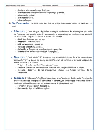 IES	
  BAÑADEROS	
  CIPRIANO	
  ACOSTA	
  	
  	
  	
  	
  	
  	
  	
  	
  	
  	
  	
  	
  	
  	
  	
  	
  	
  	
  	
  	
  	
  	
  	
  	
  	
  	
  	
  	
  	
  	
  	
  	
  	
  	
  	
  	
  	
  	
  	
  	
  	
  	
  	
  	
  	
  	
  	
  	
  	
  	
  	
  	
  	
  	
  	
  4º	
  ESO	
  BIOLOGÍA	
  	
  Y	
  GEOLOGÍA	
  	
  	
  	
  	
  	
  	
  	
  	
  	
  	
  	
  	
  	
  	
  	
  	
  	
  	
  	
  	
  	
  	
  	
  	
  	
  	
  	
  	
  	
  	
  	
  	
  	
  	
  	
  	
  	
  	
  	
  	
  	
  	
  	
  	
  	
  	
  	
  	
  	
  	
  	
  	
  	
  EL	
  PASADO	
  DE	
  LA	
  TIERRA 9
o Comienza a formarse la capa de Ozono.
o Primeros seres vivos pluricelulares: algas rojas y verdes.
o Primeras glaciaciones.
o Primeros metazoos.
o Primeros hongos.
Eón Fanerozoico. Se inicia hace unos 540 ma y llega hasta nuestro días. Se divide en tres
eras:
o Paleozoico (= "vida antigua") Equivale a la antigua era Primaria. En ella surgirán casi todas
las formas de vida animal y vegetal y se producirá la conquista de los continentes por parte de
los seres vivos. Los periodos en que se divide esta era son:
o Cámbrico: Animales con conchas
o Ordovícico: Primeros peces
o Silúrico: Vegetales terrestres
o Devónico: Insectos y anfibios.
o Carbonífero: Bosques de helechos gigantes y reptiles
o Pérmico: Gran extinción. Formación de Pangea II.
o Mesozoico (= "vida media"). Es la antigua era Secundaria. Los reptiles y las gimnospermas
dominan la Tierra y surgen las aves y los mamíferos en los continentes actuales. Los periodos
en que se divide esta era son:
o Triásico: Grandes reptiles. Primeros mamíferos.
o Jurásico: Dominio de los dinosaurios. Primeras aves. Fragmentación de la Pangea II
o Cretácico: Desarrollo de las angiospermas (plantas con flores). Extinción de los
dinosaurios.
o Cenozoico ( "vida nueva") Engloba a las antiguas eras Terciaria y Cuaternaria. En estas dos
eras los mamíferos y las plantas con frutos se constituyen como grupos dominantes. Culmina
con la aparición del hombre. Los periodos en que se divide esta era son:
o Terciario: Diversificación de especies.
o Cuaternario: Aparece el Homo sapiens
 