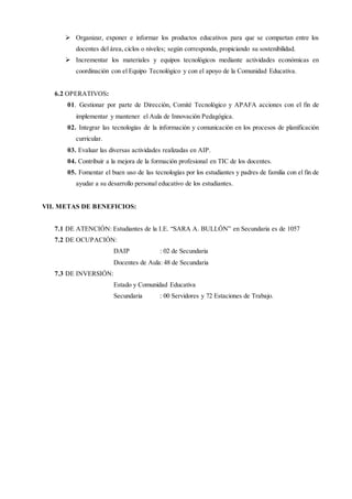  Organizar, exponer e informar los productos educativos para que se compartan entre los
docentes del área, ciclos o niveles; según corresponda, propiciando su sostenibilidad.
 Incrementar los materiales y equipos tecnológicos mediante actividades económicas en
coordinación con el Equipo Tecnológico y con el apoyo de la Comunidad Educativa.
6.2 OPERATIVOS:
01. Gestionar por parte de Dirección, Comité Tecnológico y APAFA acciones con el fin de
implementar y mantener el Aula de Innovación Pedagógica.
02. Integrar las tecnologías de la información y comunicación en los procesos de planificación
curricular.
03. Evaluar las diversas actividades realizadas en AIP.
04. Contribuir a la mejora de la formación profesional en TIC de los docentes.
05. Fomentar el buen uso de las tecnologías por los estudiantes y padres de familia con el fin de
ayudar a su desarrollo personal educativo de los estudiantes.
VII. METAS DE BENEFICIOS:
7.1 DE ATENCIÓN: Estudiantes de la I.E. “SARA A. BULLÓN” en Secundaria es de 1057
7.2 DE OCUPACIÓN:
DAIP : 02 de Secundaria
Docentes de Aula: 48 de Secundaria
7.3 DE INVERSIÓN:
Estado y Comunidad Educativa
Secundaria : 00 Servidores y 72 Estaciones de Trabajo.
 
