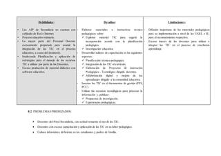 Debilidades:
• Las AIP de Secundaria no cuentan con
cableado de Red e Ínternet.
• Proceso educativo rutinario.
• La mayor parte del Personal Docente
escasamente preparado para asumir la
integración de las TIC en el proceso
educativo, a causa del desinterés.
• Inadecuada Planificación y aplicación de
estrategias para el manejo de los recursos
TIC a utilizar por parte de los Docentes.
• Escasa producción de material didáctico con
software educativo.
Desafíos:
- Elaborar materiales e instructivos técnico
pedagógicos sobre:
 Explorar material TIC para sugerir la
incorporación acorde con la planificación
pedagógica.
 Investigación educativa.
- Desarrollar talleres de capacitación en los siguientes
aspectos:
 Planificación técnico-pedagógica.
 Integración de las TIC al currículo.
 Elaboración de Proyectos de innovación
Pedagógica - Tecnológica dirigida docentes.
 Alfabetización digital y mejora de los
aprendizajes dirigido a la comunidad educativa.
- Insertar las TIC en el documentos de gestión (PEI,
PCC)
- Utilizar los recursos tecnológicos para procesar la
información y publicar:
 Propuestas de investigación.
 Experiencias pedagógicas.
Limitaciones:
- Difusión inoportuna de los materiales pedagógicos
para su implementación a nivel de las UGEL e IE.
para el reconocimiento respectivo.
- Escaso interés de los docentes para utilizar e
integrar las TIC en el proceso de enseñanza
aprendizaje.
8.2 PROBLEMAS PRIORIZADOS:
 Docentes del Nivel Secundaria, con actitud renuente al uso de las TIC.
 Docentes con escasa capacitación y aplicación de las TIC en su labor pedagógica.
 Cultura informática deficiente en los estudiantes y padres de familia.
 