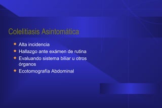 Colelitiasis Asintomática
 Alta incidencia
 Hallazgo ante exámen de rutina
 Evaluando sistema biliar u otros
órganos
 Ecotomografía Abdominal
 