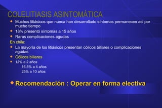 COLELITIASIS ASINTOMÁTICA
 Muchos litiásicos que nunca han desarrollado síntomas permanecen asi por
mucho tiempo
 18% presentó síntomas a 15 años
 Raras complicaciones agudas
En chile:
 La mayoría de los litiásicos presentan cólicos biliares o complicaciones
agudas
 Cólicos biliares
 12% a 2 años
16,5% a 4 años
25% a 10 años
 Recomendación : Operar en forma electivaRecomendación : Operar en forma electiva
 