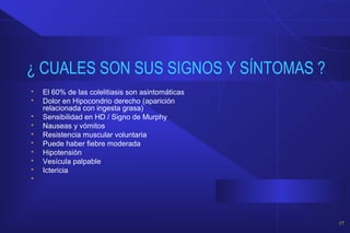 ¿ CUALES SON SUS SIGNOS Y SÍNTOMAS ?
 El 60% de las colelitiasis son asintomáticas
 Dolor en Hipocondrio derecho (aparición
relacionada con ingesta grasa)
 Sensibilidad en HD / Signo de Murphy
 Nauseas y vómitos
 Resistencia muscular voluntaria
 Puede haber fiebre moderada
 Hipotensión
 Vesícula palpable
 Ictericia

17
 