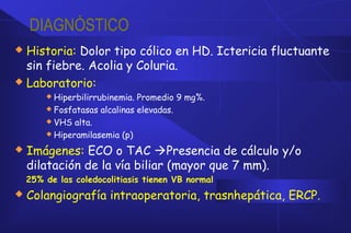 DIAGNÓSTICO
 Historia: Dolor tipo cólico en HD. Ictericia fluctuante
sin fiebre. Acolia y Coluria.
 Laboratorio:
 Hiperbilirrubinemia. Promedio 9 mg%.
 Fosfatasas alcalinas elevadas.
 VHS alta.
 Hiperamilasemia (p)
 Imágenes: ECO o TAC Presencia de cálculo y/o
dilatación de la vía biliar (mayor que 7 mm).
25% de las coledocolitiasis tienen VB normal
 Colangiografía intraoperatoria, trasnhepática, ERCP.
 