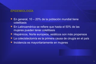 EPIDEMIOLOGÍA
 En general, 10 – 20% de la población mundial tiene
colelitiasis
 En Latinoamérica se refiere que hasta el 50% de las
mujeres pueden tener colelitiasis
 Hispánicos, Norte europeos, asiáticos son más propensos
 La colecistectomía es la primera causa de cirugía en el país
 Incidencia es mayoritariamente en mujeres
3
 