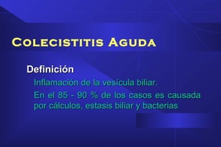 DefiniciónDefinición
Inflamación de la vesícula biliar.Inflamación de la vesícula biliar.
En el 85 - 90 % de los casos es causadaEn el 85 - 90 % de los casos es causada
por cálculos, estasis biliar y bacteriaspor cálculos, estasis biliar y bacterias
Colecistitis Aguda
 