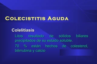 Colecistitis Aguda
ColelitiasisColelitiasis
Litos resultado de sólidos biliaresLitos resultado de sólidos biliares
precipitados de su estado soluble.precipitados de su estado soluble.
70 % están hechos de colesterol,70 % están hechos de colesterol,
bilirrubina y calciobilirrubina y calcio
 