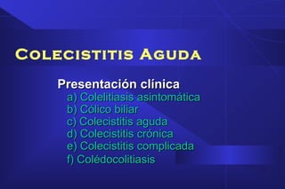 Colecistitis Aguda
Presentación clínicaPresentación clínica
a) Colelitiasis asintomáticaa) Colelitiasis asintomática
b) Cólico biliarb) Cólico biliar
c) Colecistitis agudac) Colecistitis aguda
d) Colecistitis crónicad) Colecistitis crónica
e) Colecistitis complicadae) Colecistitis complicada
f) Colédocolitiasisf) Colédocolitiasis
 