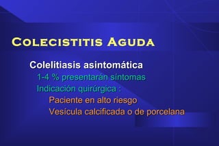 Colecistitis Aguda
Colelitiasis asintomáticaColelitiasis asintomática
1-4 % presentarán síntomas1-4 % presentarán síntomas
Indicación quirúrgica :Indicación quirúrgica :
Paciente en alto riesgoPaciente en alto riesgo
Vesícula calcificada o de porcelanaVesícula calcificada o de porcelana
 