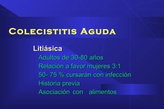 Colecistitis Aguda
LitiásicaLitiásica
Adultos de 30-80 añosAdultos de 30-80 años
Relación a favor mujeres 3:1Relación a favor mujeres 3:1
50- 75 % cursarán con infección50- 75 % cursarán con infección
Historia previaHistoria previa
Asociación con alimentosAsociación con alimentos
 