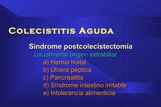 Colecistitis Aguda
Síndrome postcolecistectomíaSíndrome postcolecistectomía
Usualmente origen extrabiliarUsualmente origen extrabiliar
a) Hernia hiatala) Hernia hiatal
b) Úlcera pépticab) Úlcera péptica
c) Pancreatitisc) Pancreatitis
d) Síndrome intestino irritabled) Síndrome intestino irritable
e) Intolerancia alimenticiae) Intolerancia alimenticia
 