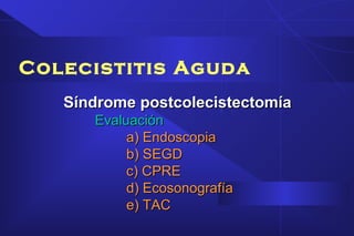 Colecistitis Aguda
Síndrome postcolecistectomíaSíndrome postcolecistectomía
EvaluaciónEvaluación
a) Endoscopiaa) Endoscopia
b) SEGDb) SEGD
c) CPREc) CPRE
d) Ecosonografíad) Ecosonografía
e) TACe) TAC
 