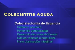 Colecistitis Aguda
Colecistectomía de UrgenciaColecistectomía de Urgencia
Deterioro pacienteDeterioro paciente
Peritonitis generalizadaPeritonitis generalizada
Desarrollo de masa abdominalDesarrollo de masa abdominal
Gas en vesícula o árbol biliarGas en vesícula o árbol biliar
Inicio obstrucción intestinalInicio obstrucción intestinal
 