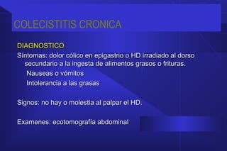 COLECISTITIS CRONICA
DIAGNOSTICODIAGNOSTICO
Síntomas: dolor cólico en epigastrio o HD irradiado al dorsoSíntomas: dolor cólico en epigastrio o HD irradiado al dorso
secundario a la ingesta de alimentos grasos o frituras.secundario a la ingesta de alimentos grasos o frituras.
Nauseas o vómitosNauseas o vómitos
Intolerancia a las grasasIntolerancia a las grasas
Signos: no hay o molestia al palpar el HD.Signos: no hay o molestia al palpar el HD.
Examenes: ecotomografía abdominalExamenes: ecotomografía abdominal
 
