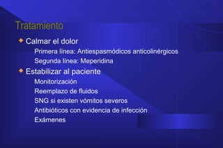 Tratamiento
 Calmar el dolor
Primera línea: Antiespasmódicos anticolinérgicos
Segunda línea: Meperidina
 Estabilizar al paciente
Monitorización
Reemplazo de fluidos
SNG si existen vómitos severos
Antibióticos con evidencia de infección
Exámenes
 