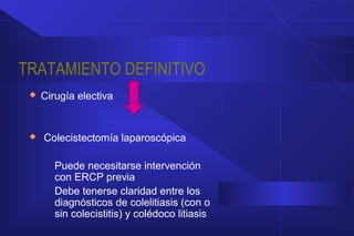 TRATAMIENTO DEFINITIVO
 Cirugía electiva
 Colecistectomía laparoscópica
Puede necesitarse intervención
con ERCP previa
Debe tenerse claridad entre los
diagnósticos de colelitiasis (con o
sin colecistitis) y colédoco litiasis
 