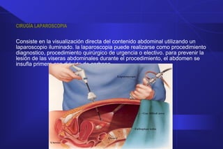 CIRUGÍA LAPAROSCOPIA
Consiste en la visualización directa del contenido abdominal utilizando un
laparoscopio iluminado. la laparoscopia puede realizarse como procedimiento
diagnostico, procedimiento quirúrgico de urgencia o electivo. para prevenir la
lesión de las viseras abdominales durante el procedimiento, el abdomen se
insufla primero con dióxido de carbono.
 