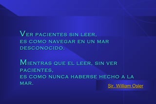 VVer pacientes sin leer,er pacientes sin leer,
es como navegar en un mares como navegar en un mar
desconocido.desconocido.
MMientras que el leer, sin verientras que el leer, sin ver
pacientes,pacientes,
es como nunca haberse hecho a laes como nunca haberse hecho a la
mar.mar.
Sir. William OslerSir. William Osler
 