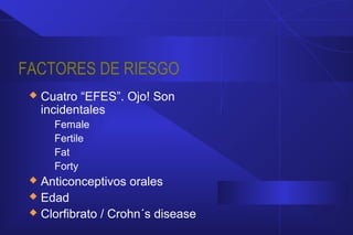 FACTORES DE RIESGO
 Cuatro “EFES”. Ojo! Son
incidentales
Female
Fertile
Fat
Forty
 Anticonceptivos orales
 Edad
 Clorfibrato / Crohn´s disease
 