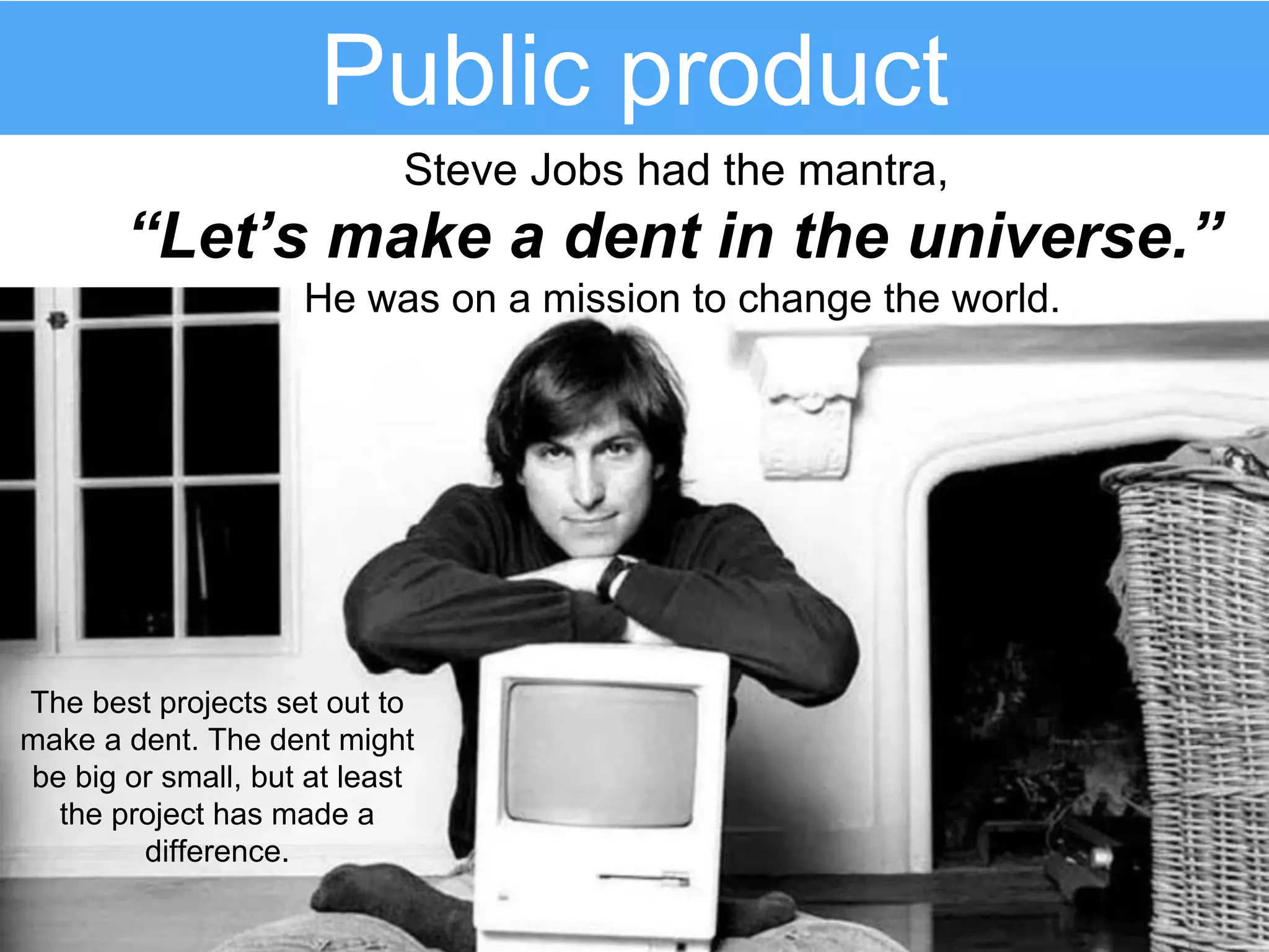 Public product
The best projects set out to
make a dent. The dent might
be big or small, but at least
the project has made a
difference.
Steve Jobs had the mantra,
“Let’s make a dent in the universe.”
He was on a mission to change the world.
 