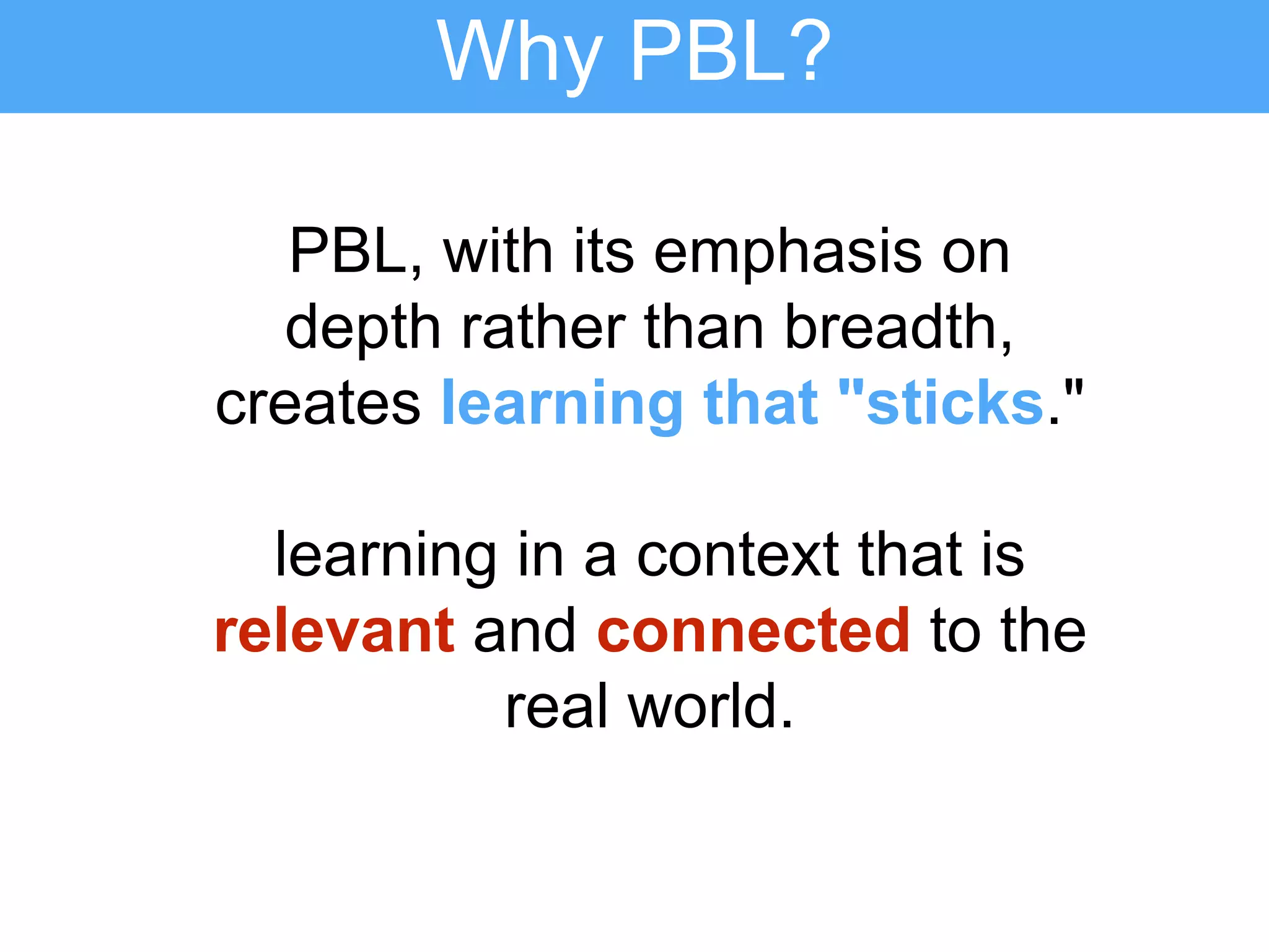 PBL, with its emphasis on
depth rather than breadth,
creates learning that "sticks."
learning in a context that is
relevant and connected to the
real world.
Why PBL?
 