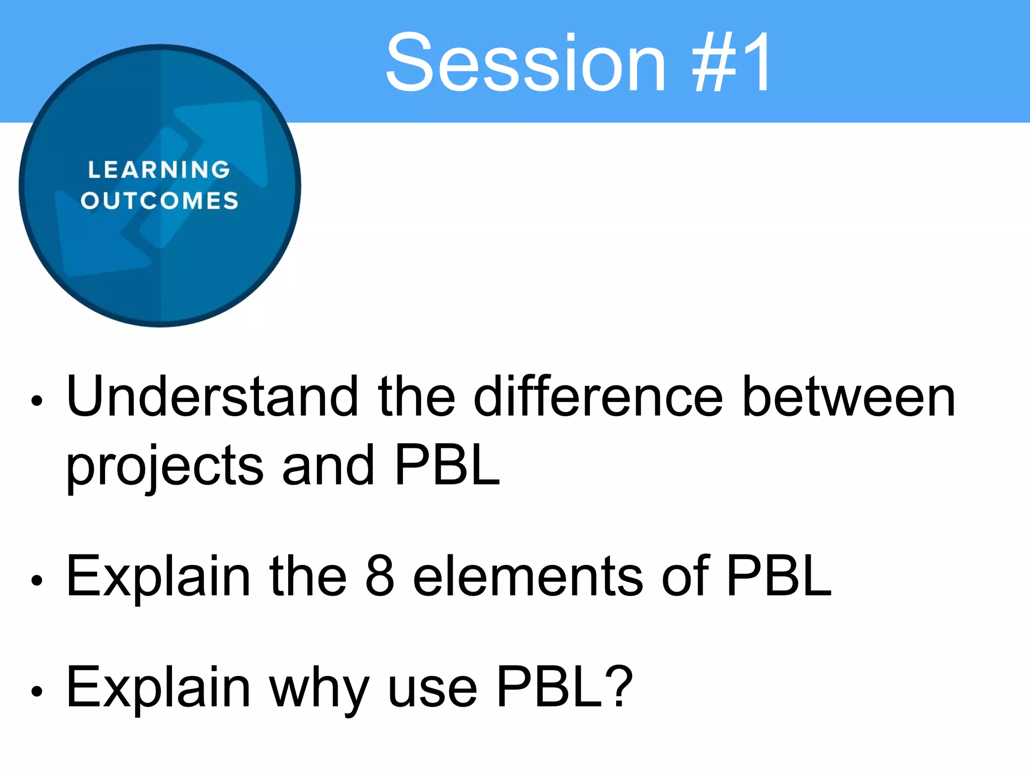 Session #1
• Understand the difference between
projects and PBL
• Explain the 8 elements of PBL
• Explain why use PBL?
 