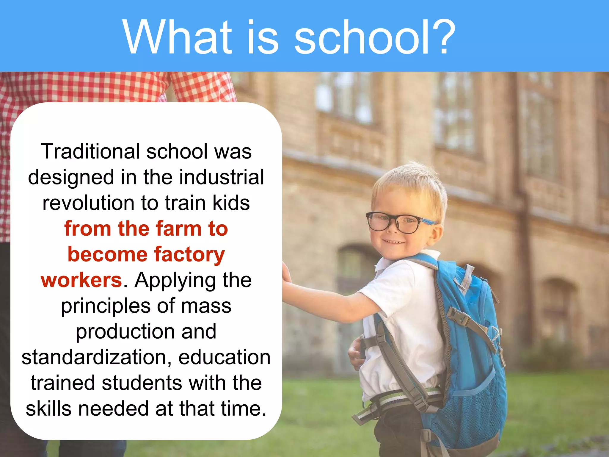 What is school?
Traditional school was
designed in the industrial
revolution to train kids
from the farm to
become factory
workers. Applying the
principles of mass
production and
standardization, education
trained students with the
skills needed at that time.
 