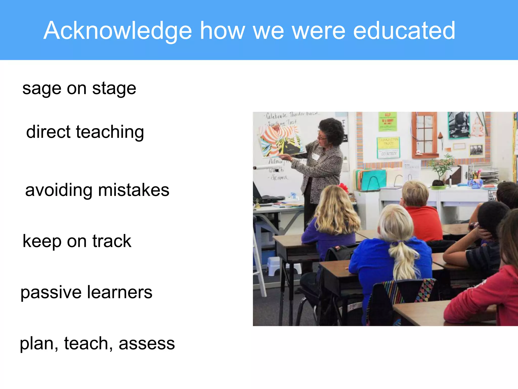 Acknowledge how we were educated
sage on stage
direct teaching
keep on track
avoiding mistakes
plan, teach, assess
passive learners
 
