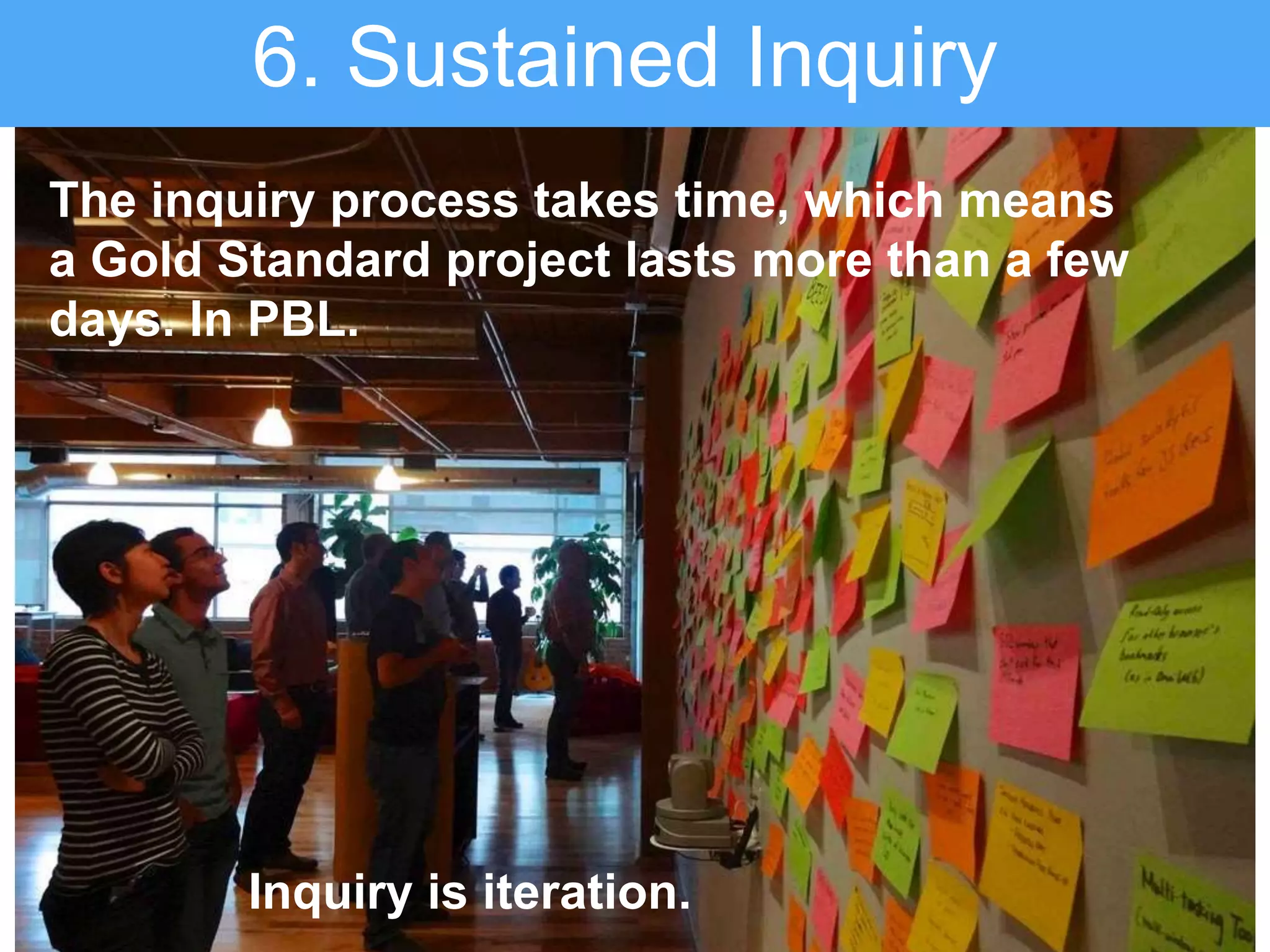 The inquiry process takes time, which means
a Gold Standard project lasts more than a few
days. In PBL.
6. Sustained Inquiry
Inquiry is iteration.
 