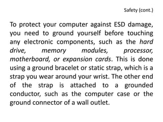 Safety (cont.)

To protect your computer against ESD damage,
you need to ground yourself before touching
any electronic components, such as the hard
drive,     memory       modules,         processor,
motherboard, or expansion cards. This is done
using a ground bracelet or static strap, which is a
strap you wear around your wrist. The other end
of the strap is attached to a grounded
conductor, such as the computer case or the
ground connector of a wall outlet.
 