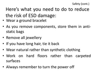 Safety (cont.)
 Here’s what you need to do to reduce
 the risk of ESD damage:
• Wear a ground bracelet
• As you remove components, store them in anti-
  static bags
• Remove all jewellery
• If you have long hair, tie it back
• Wear natural rather than synthetic clothing
• Work on hard floors rather than carpeted
  surfaces
• Always remember to turn the power off
 