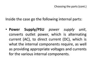Choosing the parts (cont.)



Inside the case go the following internal parts:

• Power Supply/PSU power supply unit,
  converts outlet power, which is alternating
  current (AC), to direct current (DC), which is
  what the internal components require, as well
  as providing appropriate voltages and currents
  for the various internal components.
 