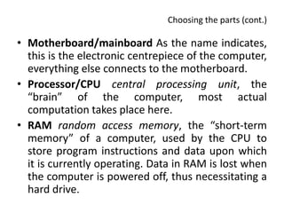 Choosing the parts (cont.)

• Motherboard/mainboard As the name indicates,
  this is the electronic centrepiece of the computer,
  everything else connects to the motherboard.
• Processor/CPU central processing unit, the
  “brain” of the computer, most actual
  computation takes place here.
• RAM random access memory, the “short-term
  memory” of a computer, used by the CPU to
  store program instructions and data upon which
  it is currently operating. Data in RAM is lost when
  the computer is powered off, thus necessitating a
  hard drive.
 