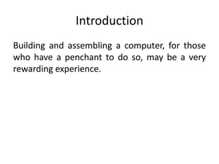 Introduction
Building and assembling a computer, for those
who have a penchant to do so, may be a very
rewarding experience.
 