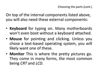 Choosing the parts (cont.)

On top of the internal components listed above,
you will also need these external components:

• Keyboard for typing on. Many motherboards
  won’t even boot without a keyboard attached.
• Mouse for pointing and clicking. Unless you
  chose a text-based operating system, you will
  likely want one of these.
• Monitor This is where the pretty pictures go.
  They come in many forms, the most common
  being CRT and LCD.
 