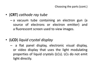 Choosing the parts (cont.)

• (CRT) cathode ray tube
  – a vacuum tube containing an electron gun (a
    source of electrons or electron emitter) and
    a fluorescent screen used to view images.


• (LCD) liquid crystal display
  – a flat panel display, electronic visual display,
   or video display that uses the light modulating
   properties of liquid crystals (LCs). LCs do not emit
   light directly.
 
