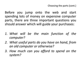 Choosing the parts (cont.)

Before you jump onto the web and start
spending lots of money on expensive computer
parts, there are three important questions you
should answer which will guide your purchases:

1. What will be the main function of the
   computer?
2. What useful parts do you have on hand, from
   an old computer or otherwise?
3. How much can you afford to spend on the
   system?
 