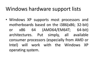 Windows hardware support lists
• Windows XP supports most processors and
  motherboards based on the i386(x86; 32-bit)
  or    x86    64   (AMD64/EM64T;       64-bit)
  architectures. Put simply, all available
  consumer processors (especially from AMD or
  Intel) will work with the Windows XP
  operating system.
 