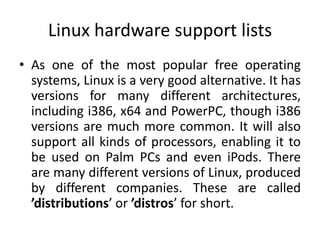 Linux hardware support lists
• As one of the most popular free operating
  systems, Linux is a very good alternative. It has
  versions for many different architectures,
  including i386, x64 and PowerPC, though i386
  versions are much more common. It will also
  support all kinds of processors, enabling it to
  be used on Palm PCs and even iPods. There
  are many different versions of Linux, produced
  by different companies. These are called
  ’distributions’ or ’distros’ for short.
 