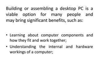 Building or assembling a desktop PC is a
viable option for many people and
may bring significant benefits, such as:

• Learning about computer components and
  how they fit and work together;
• Understanding the internal and hardware
  workings of a computer;
 