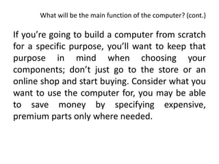 What will be the main function of the computer? (cont.)

If you’re going to build a computer from scratch
for a specific purpose, you’ll want to keep that
purpose in mind when choosing your
components; don’t just go to the store or an
online shop and start buying. Consider what you
want to use the computer for, you may be able
to save money by specifying expensive,
premium parts only where needed.
 