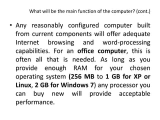 What will be the main function of the computer? (cont.)

• Any reasonably configured computer built
  from current components will offer adequate
  Internet browsing and word-processing
  capabilities. For an office computer, this is
  often all that is needed. As long as you
  provide enough RAM for your chosen
  operating system (256 MB to 1 GB for XP or
  Linux, 2 GB for Windows 7) any processor you
  can buy new will provide acceptable
  performance.
 