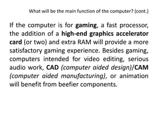 What will be the main function of the computer? (cont.)

If the computer is for gaming, a fast processor,
the addition of a high-end graphics accelerator
card (or two) and extra RAM will provide a more
satisfactory gaming experience. Besides gaming,
computers intended for video editing, serious
audio work, CAD (computer aided design)/CAM
(computer aided manufacturing), or animation
will benefit from beefier components.
 