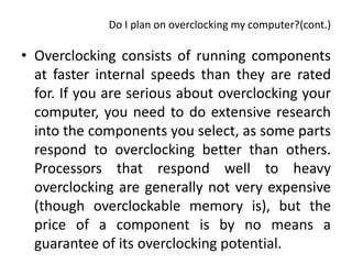 Do I plan on overclocking my computer?(cont.)

• Overclocking consists of running components
  at faster internal speeds than they are rated
  for. If you are serious about overclocking your
  computer, you need to do extensive research
  into the components you select, as some parts
  respond to overclocking better than others.
  Processors that respond well to heavy
  overclocking are generally not very expensive
  (though overclockable memory is), but the
  price of a component is by no means a
  guarantee of its overclocking potential.
 