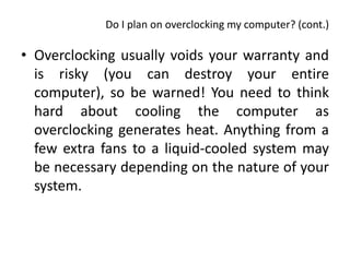 Do I plan on overclocking my computer? (cont.)

• Overclocking usually voids your warranty and
  is risky (you can destroy your entire
  computer), so be warned! You need to think
  hard about cooling the computer as
  overclocking generates heat. Anything from a
  few extra fans to a liquid-cooled system may
  be necessary depending on the nature of your
  system.
 