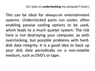 Do I plan on underclocking my computer? (cont.)

This can be ideal for always-on entertainment
systems. Underclocked parts run cooler, often
enabling passive cooling options to be used,
which leads to a much quieter system. The risk
here is not destroying your computer, as with
overclocking, but possible problems with hard-
disk data integrity. It is a good idea to back up
your disk data periodically on a non-volatile
medium, such as DVD’s or tape.
 