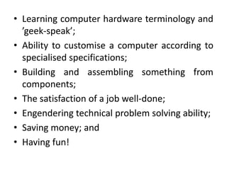 • Learning computer hardware terminology and
  ’geek-speak’;
• Ability to customise a computer according to
  specialised specifications;
• Building and assembling something from
  components;
• The satisfaction of a job well-done;
• Engendering technical problem solving ability;
• Saving money; and
• Having fun!
 