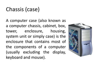 Chassis (case)
A computer case (also known as
a computer chassis, cabinet, box,
tower,    enclosure,     housing,
system unit or simply case) is the
enclosure that contains most of
the components of a computer
(usually excluding the display,
keyboard and mouse).
 