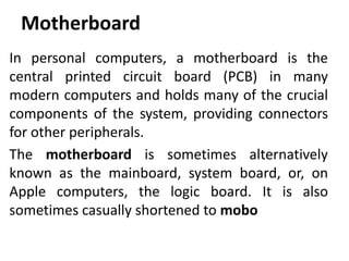 Motherboard
In personal computers, a motherboard is the
central printed circuit board (PCB) in many
modern computers and holds many of the crucial
components of the system, providing connectors
for other peripherals.
The motherboard is sometimes alternatively
known as the mainboard, system board, or, on
Apple computers, the logic board. It is also
sometimes casually shortened to mobo
 